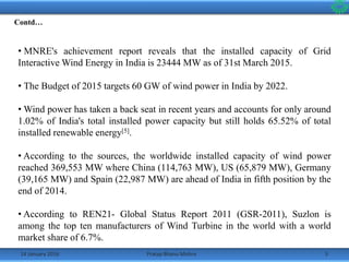 14 January 2016 5Pratap Bhanu Mishra
• MNRE's achievement report reveals that the installed capacity of Grid
Interactive Wind Energy in India is 23444 MW as of 31st March 2015.
• The Budget of 2015 targets 60 GW of wind power in India by 2022.
• Wind power has taken a back seat in recent years and accounts for only around
1.02% of India's total installed power capacity but still holds 65.52% of total
installed renewable energy[5].
• According to the sources, the worldwide installed capacity of wind power
reached 369,553 MW where China (114,763 MW), US (65,879 MW), Germany
(39,165 MW) and Spain (22,987 MW) are ahead of India in fifth position by the
end of 2014.
• According to REN21- Global Status Report 2011 (GSR-2011), Suzlon is
among the top ten manufacturers of Wind Turbine in the world with a world
market share of 6.7%.
Contd…
 