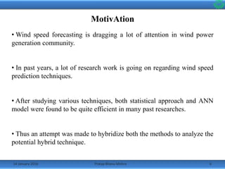 14 January 2016 6Pratap Bhanu Mishra
MotivAtion
• Wind speed forecasting is dragging a lot of attention in wind power
generation community.
• In past years, a lot of research work is going on regarding wind speed
prediction techniques.
• After studying various techniques, both statistical approach and ANN
model were found to be quite efficient in many past researches.
• Thus an attempt was made to hybridize both the methods to analyze the
potential hybrid technique.
 
