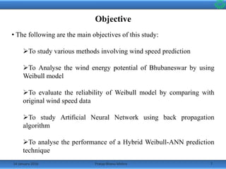 14 January 2016 7Pratap Bhanu Mishra
Objective
• The following are the main objectives of this study:
To study various methods involving wind speed prediction
To Analyse the wind energy potential of Bhubaneswar by using
Weibull model
To evaluate the reliability of Weibull model by comparing with
original wind speed data
To study Artificial Neural Network using back propagation
algorithm
To analyse the performance of a Hybrid Weibull-ANN prediction
technique
 