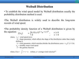 14 January 2016 8Pratap Bhanu Mishra
Weibull Distribution
• To establish the wind speed model by Weibull distribution usually the
probability distribution method is used.
•The Weibull distribution is widely used to describe the long-term
records of wind speed.
•The probability density function of a Weibull distribution is given by
the equation:
where, v1 = wind speed (m/s)
k = shape parameter, which affects the shape of the distribution rather than simply
shifting it.
λ = scale parameter, which stretches/shrinks the distribution curve = vm/Γ (1+1/k)
vm = monthly mean wind speed
Γ = the gamma function
where, Γ(x) = (where, u= average wind velocity)[2]
 