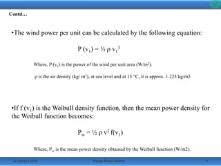 14 January 2016 9Pratap Bhanu Mishra
•The wind power per unit can be calculated by the following equation:
P (v1) = ½ ρ v1
3
Where, P (v1) is the power of the wind per unit area (W/m2).
ρ is the air density (kg/ m3), at sea level and at 15 °C, it is approx. 1.225 kg/m3
•If f (v1) is the Weibull density function, then the mean power density for
the Weibull function becomes:
Pw = ½ ρ v3 f(v1)
Where, Pw is the mean power density obtained by the Weibull function (W/m2).
Contd…
 