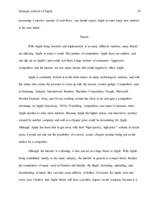 Strategic analysis of Apple 10
possessing a massive amount of cash flows, one should expect Apple to enter many new markets
in the near future.
Threats
With Apple being invested and implemented in so many different markets, many threats
are affecting Apple in today’s world. The number of competitors Apple faces are endless, and
one slip up on Apple’s part could cost them a huge portion of consumers. Aggressive
competition and the internet are two major threats that could negatively affect Apple.
Apple is constantly looked at as the front-runner in many technological markets, and with
this status also comes the pressure to come up with the newest, coolest gadget. Competitors such
as Samsung, Amazon, International Business Machines Corporation, Google, Microsoft,
Hewlett-Packard, Sony, and LG are working around the clock to try and gain a competitive
advantage on Apple (Jurevicius, 2016). If anything, competition can expect to increase when
Apple decides to enter more markets. Because Apple has higher prices, one innovative product
created by another company and sold at a cheaper price could be devastating for Apple.
Although Apple has been able to get away with their “high-quality, high-price” scheme in recent
years, I would not rule out the possibility of a newer, cooler, cheaper product being put on the
market by a competitor.
Although the internet is a blessing, it also can act as a huge threat to Apple. With Apple
being established mainly in the music industry, the internet in general is a major threat. Besides
the competitors of music such as Pandora and Spotify, the illegal streaming, uploading, and
downloading of music files can take away millions of dollars of revenue for Apple each and
every year. I believe that Apple Music will have a positive impact on the company because it is
 