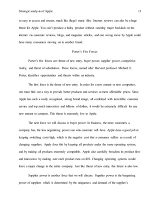 Strategic analysis of Apple 11
so easy to access and stream, much like illegal music files. Internet reviews can also be a huge
threat for Apple. You can’t produce a faulty product without catching major backlash on the
internet via customer reviews, blogs, and magazine articles, and one wrong move by Apple could
have many consumers moving on to another brand.
Porter’s Five Forces
Porter’s five forces are: threat of new entry, buyer power, supplier power, competitive
rivalry, and threat of substitution. These forces, named after Harvard professor Michael E.
Porter, identifies opportunities and threats within an industry.
The first force is the threat of new entry. In order for a new entrant or new competitor,
one must find out a way to provide better products and services at more affordable prices. Since
Apple has such a vastly recognized, strong brand image, all combined with incredible customer
service and top notch innovation and billions of dollars, it would be extremely difficult for any
new entrant to compete. This threat is extremely low to Apple.
The next force we will discuss is buyer power. In business, the more customers a
company has, the less negotiating power one solo customer will have. Apple does a good job at
keeping switching costs high, which is the negative cost that a consumer suffers as a result of
changing suppliers. Apple does this by keeping all products under the same operating system,
and by making all products extremely compatible. Apple also carefully broadens its product flow
and innovation by making sure each product runs on iOS. Changing operating systems would
force a major change in the entire company. Just like threat of new entry, this threat is also low.
Supplier power is another force that we will discuss. Supplier power is the bargaining
power of suppliers which is determined by the uniqueness and demand of the supplier’s
 