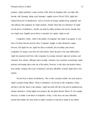 Strategic analysis of Apple 12
products. Apple neutralized a major portion of this threat by designing their own chips after
lawsuits with Samsung, taking away Samsung’s supplier power (Wood, 2010). Apple also
reduced the power of manufacturers such as Foxconn by buying manufacturing equipment and
only utilizing that equipment for Apple products. Another threat that was eliminated by Apple
was the power of distributors, and this was done by selling products and services through their
own Apple store. Supplier power threat is extremely low against Apple as well.
Competitive rivalry, which is the number of companies that Apple is up against, is a bit
more of a threat than the previous three. Companies struggle to make themselves unique,
however, and Apple has not. Apple has done a wonderful job at avoiding price-based
competition by staying away from low-end markets where the price is the main differentiator.
Apple has separated itself from other companies by creating extremely high-end products, and
customers have noticed. Although prices are high, customers stay consistent at purchasing Apple
products and keeping them at the top of the market. However, it only takes one product release
from another company that is just as functional and more affordable to knock Apple down a few
notches.
The last force is threat of substitution. This is when a product satisfies the same needs as
Apple’s products being offered. Threat of substitution can be tied in with competitive rivalry,
and that is why this threat is also medium. Apple has dealt with this in the past by manufacturing
cheaper alternatives of their higher-end products, like the plastic-framed iPhone 5C, for example.
However, as similar to the threat of competitive rivalry, it only takes one more affordable
product that satisfies the same needs as Apple’s products to step above Apple in any market.
 