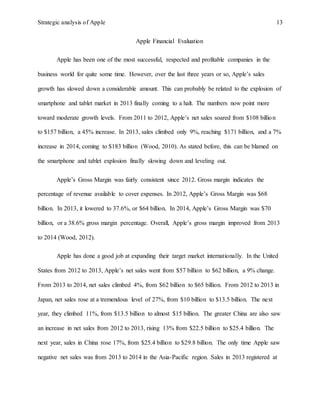 Strategic analysis of Apple 13
Apple Financial Evaluation
Apple has been one of the most successful, respected and profitable companies in the
business world for quite some time. However, over the last three years or so, Apple’s sales
growth has slowed down a considerable amount. This can probably be related to the explosion of
smartphone and tablet market in 2013 finally coming to a halt. The numbers now point more
toward moderate growth levels. From 2011 to 2012, Apple’s net sales soared from $108 billion
to $157 billion, a 45% increase. In 2013, sales climbed only 9%, reaching $171 billion, and a 7%
increase in 2014, coming to $183 billion (Wood, 2010). As stated before, this can be blamed on
the smartphone and tablet explosion finally slowing down and leveling out.
Apple’s Gross Margin was fairly consistent since 2012. Gross margin indicates the
percentage of revenue available to cover expenses. In 2012, Apple’s Gross Margin was $68
billion. In 2013, it lowered to 37.6%, or $64 billion. In 2014, Apple’s Gross Margin was $70
billion, or a 38.6% gross margin percentage. Overall, Apple’s gross margin improved from 2013
to 2014 (Wood, 2012).
Apple has done a good job at expanding their target market internationally. In the United
States from 2012 to 2013, Apple’s net sales went from $57 billion to $62 billion, a 9% change.
From 2013 to 2014, net sales climbed 4%, from $62 billion to $65 billion. From 2012 to 2013 in
Japan, net sales rose at a tremendous level of 27%, from $10 billion to $13.5 billion. The next
year, they climbed 11%, from $13.5 billion to almost $15 billion. The greater China are also saw
an increase in net sales from 2012 to 2013, rising 13% from $22.5 billion to $25.4 billion. The
next year, sales in China rose 17%, from $25.4 billion to $29.8 billion. The only time Apple saw
negative net sales was from 2013 to 2014 in the Asia-Pacific region. Sales in 2013 registered at
 