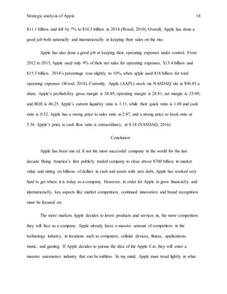 Strategic analysis of Apple 14
$11.1 billion and fell by 7% to $10.3 billion in 2014 (Wood, 2010). Overall, Apple has done a
good job both nationally and internationally at keeping their sales on the rise.
Apple has also done a good job at keeping their operating expenses under control. From
2012 to 2013, Apple used only 9% of their net sales for operating expenses, $13.4 billion and
$15.3 billion. 2014’s percentage rose slightly to 10%, when apple used $18 billion for total
operating expenses (Wood, 2010). Currently, Apple (AAPL) stock via NASDAQ sits at $96.85 a
share. Apple’s profitability gross margin is 38.49, operating margin is 28.81, net margin is 23.09,
and ROE is 46.25. Apple’s current liquidity ratio is 1.11, while their quick ratio is 1.08 and cash
ratio is 0.52. Apple has a strong price to sales ratio at 2.87, and a strong price to book ratio at
5.36. Apple’s price to cash flow ratio is extraordinary, at 8.18 (NASDAQ, 2016).
Conclusion
Apple has been one of, if not the most successful company in the world for the last
decade. Being America’s first publicly traded company to close above $700 billion in market
value and sitting on billions of dollars in cash and assets with zero debt, Apple has worked very
hard to get where it is today as a company. However, in order for Apple to grow financially and
internationally, key aspects like market competition, continued innovation and brand recognition
must be focused on.
The more markets Apple decides to invest products and services in, the more competitors
they will face as a company. Apple already faces a massive amount of competitors in the
technology industry, in locations such as computers, cellular devices, fitness, applications,
music, and gaming. If Apple decides to pursue the idea of the Apple Car, they will enter a
massive automotive industry that can be ruthless. In my mind, Apple must tread lightly in what
 