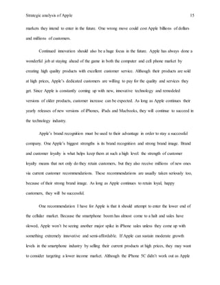 Strategic analysis of Apple 15
markets they intend to enter in the future. One wrong move could cost Apple billions of dollars
and millions of customers.
Continued innovation should also be a huge focus in the future. Apple has always done a
wonderful job at staying ahead of the game in both the computer and cell phone market by
creating high quality products with excellent customer service. Although their products are sold
at high prices, Apple’s dedicated customers are willing to pay for the quality and services they
get. Since Apple is constantly coming up with new, innovative technology and remodeled
versions of older products, customer increase can be expected. As long as Apple continues their
yearly releases of new versions of iPhones, iPads and Macbooks, they will continue to succeed in
the technology industry.
Apple’s brand recognition must be used to their advantage in order to stay a successful
company. One Apple’s biggest strengths is its brand recognition and strong brand image. Brand
and customer loyalty is what helps keep them at such a high level: the strength of customer
loyalty means that not only do they retain customers, but they also receive millions of new ones
via current customer recommendations. These recommendations are usually taken seriously too,
because of their strong brand image. As long as Apple continues to retain loyal, happy
customers, they will be successful.
One recommendation I have for Apple is that it should attempt to enter the lower end of
the cellular market. Because the smartphone boom has almost come to a halt and sales have
slowed, Apple won’t be seeing another major spike in iPhone sales unless they come up with
something extremely innovative and semi-affordable. If Apple can sustain moderate growth
levels in the smartphone industry by selling their current products at high prices, they may want
to consider targeting a lower income market. Although the iPhone 5C didn’t work out as Apple
 
