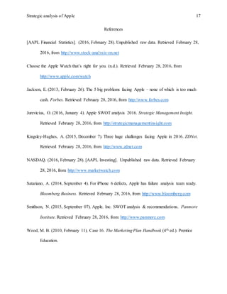 Strategic analysis of Apple 17
References
[AAPL Financial Statistics]. (2016, February 28). Unpublished raw data. Retrieved February 28,
2016, from http://www.stock-analysis-on.net
Choose the Apple Watch that’s right for you. (n.d.). Retrieved February 28, 2016, from
http://www.apple.com/watch
Jackson, E. (2013, February 26). The 5 big problems facing Apple – none of which is too much
cash. Forbes. Retrieved February 28, 2016, from http://www.forbes.com
Jurevicius, O. (2016, January 4). Apple SWOT analysis 2016. Strategic Management Insight.
Retrieved February 28, 2016, from http://strategicmanagementinsight.com
Kingsley-Hughes, A. (2015, December 7). Three huge challenges facing Apple in 2016. ZDNet.
Retrieved February 28, 2016, from http://www.zdnet.com
NASDAQ. (2016, February 28). [AAPL Investing]. Unpublished raw data. Retrieved February
28, 2016, from http://www.marketwatch.com
Satariano, A. (2014, September 4). For iPhone 6 defects, Apple has failure analysis team ready.
Bloomberg Business. Retrieved February 28, 2016, from http://www.bloomberg.com
Smithson, N. (2015, September 07). Apple. Inc. SWOT analysis & recommendations. Panmore
Institute. Retrieved February 28, 2016, from http://www.panmore.com
Wood, M. B. (2010, February 11). Case 16. The Marketing Plan Handbook (4th ed.). Prentice
Education.
 