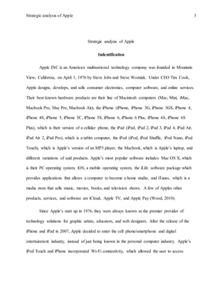 Strategic analysis of Apple 3
Strategic analysis of Apple
Indentification
Apple INC is an American multinational technology company was founded in Mountain
View, California, on April 1, 1976 by Steve Jobs and Steve Wozniak. Under CEO Tim Cook,
Apple designs, develops, and sells consumer electronics, computer software, and online services.
Their best-known hardware products are their line of Macintosh computers (Mac, Mini, iMac,
Macbook Pro, Mac Pro, Macbook Air), the iPhone (iPhone, iPhone 3G, iPhone 3GS, iPhone 4,
iPhone 4S, iPhone 5, iPhone 5C, iPhone 5S, iPhone 6, iPhone 6 Plus, iPhone 6S, iPhone 6S
Plus), which is their version of a cellular phone, the iPad (iPad, iPad 2, iPad 3, iPad 4, iPad Air,
iPad Air 2, iPad Pro), which is a tablet computer, the iPod (iPod, iPod Shuffle, iPod Nano, iPod
Touch), which is Apple’s version of an MP3 player, the Macbook, which is Apple’s laptop, and
different variations of said products. Apple’s most popular software includes Mac OS X, which
is their PC operating system, iOS, a mobile operating system, the iLife software package which
provides applications that allows a computer to become a home studio, and iTunes, which is a
media store that sells music, movies, books, and television shows. A few of Apples other
products, services, and software are iCloud, Apple TV, and Apple Pay (Wood, 2010).
Since Apple’s start up in 1976, they were always known as the premier provider of
technology solutions for graphic artists, educators, and web designers. After the release of the
iPhone and iPad in 2007, Apple decided to enter the cell phone/smartphone and digital
entertainment industry, instead of just being known in the personal computer industry. Apple’s
iPod Touch and iPhone incorporated Wi-Fi connectivity, which allowed the user to access
 