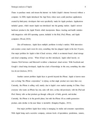 Strategic analysis of Apple 4
iTunes to purchase music and stream the internet via Safari (Apple’s internet browser) without a
computer. In 2008, Apple introduced the App Store, where users could purchase applications
created by third-party developers that were specifically made for Apple products. Applications
included games, which meant Apple was introduced into the gaming market. Apple’s newest
hardware product is the Apple Watch, which incorporates fitness tracking and health statistics
with integration with iOS operating system, included in the iPad, iPod, iPhone, and Apple
computers (Wood, 2010).
Like all businesses, Apple faces multiple problems in today’s market. With innovation
and creation comes much room for error, something that has plagued Apple in the last 10 years.
One major problem for Apple is their iCloud services, which is an internet-based cloud storage
and cloud computing service. When iCloud was first introduced, Apple relied heavily on
Amazon Web Services and Microsoft to deliver a functional cloud service. With Facebook and
Google’s cloud being developed, Apple has a lack of knowledge in this area, something the other
two do not (Jackson, 2013).
Another current problem Apple faces is growth beyond the iPhone. Apple is known more
now as being “the iPhone corporation,” is relying on that single product now more than ever.
Currently, the iPhone is selling well, mainly due to Apple’s new market opening in China. Once
everyone who wants an iPhone has one, sales will slow, as they did previously with the iPad and
iPod. History tells us that products go through a lifecycle of birth, growth, and decline.
Currently, the iPhone is in the growth phase, but with the iPhone 6S as a ninth-generation
product, sales decline in the near future is inevitable (Kingsley-Hughes, 2015).
One major problem Apple faces today is managing its media and consumer expectations.
With Apple being such a secretive company, extreme levels of speculation, predictions, rumors,
 