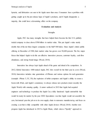 Strategic analysis of Apple 5
hysteria, and fabrication are sure to hit Apple more than once. Consumers have a problem with
getting caught up in the pre-release hype of Apple’s products, and if Apple disappoints a
majority, this could have a devastating effect on the company.
Evaluation and Analysis
Strengths
Apple, INC. has many strengths that have helped them become the first U.S. publicly
traded company to close above $700 billion in market value. This put Apple’s value nearly
double that of the net three largest companies in the S&P 500 Index. Since Apple’s initial public
offering in December of 1980, their market value has grown over 50,600 percent. The five major
forces that helped Apple to do this are effective innovation process, customer loyalty, cash flow
abundance, and strong brand image (Wood, 2010).
Innovation has always kept Apple ahead of the game and ahead of its competitors. In
2012, Global Innovation 1000 ranked Apple, INC. first overall for the third year in a row (Wood,
2010). Innovation includes nine generations of iPhones and various options for each generation
(example: iPhone 5, 5C, 5S), the explosion of tablet computers and Apple’s ability to create a
boom with iPads, and Apple’s consistency to always release new products (most recently the
Apple Watch) with amazing quality. A rumor surfaced in 2015 that Apple had acquired
engineers and technology to produce the Apple Car, a fully functional Apple automobile that
would be ready for market by the year 2020. Speculation was that Apple would not assemble the
cars, but instead pass the job on to its own supply chain to outsource manufacturing and focus on
creating a car that is fully compatible with other Apple devices (Wood, 2010). Another new
program Apple has introduced in 2015 is Apple Music, which takes a “Spotify” approach to
 