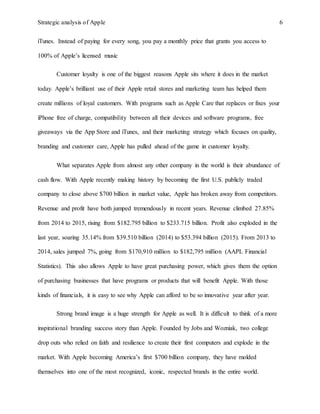 Strategic analysis of Apple 6
iTunes. Instead of paying for every song, you pay a monthly price that grants you access to
100% of Apple’s licensed music
Customer loyalty is one of the biggest reasons Apple sits where it does in the market
today. Apple’s brilliant use of their Apple retail stores and marketing team has helped them
create millions of loyal customers. With programs such as Apple Care that replaces or fixes your
iPhone free of charge, compatibility between all their devices and software programs, free
giveaways via the App Store and iTunes, and their marketing strategy which focuses on quality,
branding and customer care, Apple has pulled ahead of the game in customer loyalty.
What separates Apple from almost any other company in the world is their abundance of
cash flow. With Apple recently making history by becoming the first U.S. publicly traded
company to close above $700 billion in market value, Apple has broken away from competitors.
Revenue and profit have both jumped tremendously in recent years. Revenue climbed 27.85%
from 2014 to 2015, rising from $182.795 billion to $233.715 billion. Profit also exploded in the
last year, soaring 35.14% from $39.510 billion (2014) to $53.394 billion (2015). From 2013 to
2014, sales jumped 7%, going from $170,910 million to $182,795 million (AAPL Financial
Statistics). This also allows Apple to have great purchasing power, which gives them the option
of purchasing businesses that have programs or products that will benefit Apple. With those
kinds of financials, it is easy to see why Apple can afford to be so innovative year after year.
Strong brand image is a huge strength for Apple as well. It is difficult to think of a more
inspirational branding success story than Apple. Founded by Jobs and Wozniak, two college
drop outs who relied on faith and resilience to create their first computers and explode in the
market. With Apple becoming America’s first $700 billion company, they have molded
themselves into one of the most recognized, iconic, respected brands in the entire world.
 