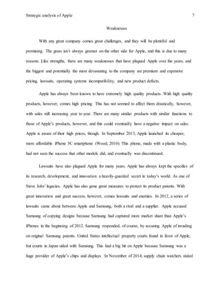 Strategic analysis of Apple 7
Weaknesses
With any great company comes great challenges, and they will be plentiful and
promising. The grass isn’t always greener on the other side for Apple, and this is due to many
reasons. Like strengths, there are many weaknesses that have plagued Apple over the years, and
the biggest and potentially the most devastating to the company are premium and expensive
pricing, lawsuits, operating systems incompatibility, and new product defects.
Apple has always been known to have extremely high quality products. With high quality
products, however, comes high pricing. This has not seemed to affect them drastically, however,
with sales still increasing year to year. There are many similar products with similar functions to
those of Apple’s products, however, and this could eventually have a negative impact on sales.
Apple is aware of their high prices, though. In September 2013, Apple launched its cheaper,
more affordable iPhone 5C smartphone (Wood, 2010). This phone, made with a plastic body,
had not seen the success that other models did, and eventually was discontinued.
Lawsuits have also plagued Apple for many years. Apple has always kept the specifics of
its research, development, and innovation a heavily-guarded secret in today’s world. As one of
Steve Jobs’ legacies, Apple has also gone great measures to protect its product patents. With
great innovation and great success, however, comes lawsuits and enemies. In 2012, a series of
lawsuits came about between Apple and Samsung, both a rival and a supplier. Apple accused
Samsung of copying designs because Samsung had captured more market share than Apple’s
iPhones in the beginning of 2012. Samsung responded, of course, by accusing Apple of invading
on original Samsung patents. United States intellectual property courts found in favor of Apple,
but courts in Japan sided with Samsung. This had a big hit on Apple because Samsung was a
huge provider of Apple’s chips and displays. In November of 2014, supply chain watchers stated
 
