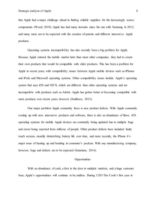 Strategic analysis of Apple 8
that Apple had a major challenge ahead in finding reliable suppliers for the increasingly scarce
components (Wood, 2010). Apple has had many lawsuits since the one with Samsung in 2012,
and many more are to be expected with the creation of patents and different innovative Apple
products.
Operating systems incompatibility has also recently been a big problem for Apple.
Because Apple entered the mobile market later than most other companies, they had to create
their own products that would be compatible with older products. This has been a problem for
Apple in recent years, with compatibility issues between Apple mobile devices such as iPhones
and iPods and Microsoft operating systems. Other compatibility issues include Apple’s operating
system that uses iOS and OD X, which are different than other operating systems and are
incompatible with products such as Adobe. Apple has gotten better at becoming compatible with
more products over recent years, however (Smithson, 2015).
One major problem Apple constantly faces is new product defects. With Apple constantly
coming up with new, innovative products and software, there is also an abundance of flaws. iOS
operating systems for mobile Apple devices are constantly being updated due to multiple bugs
and errors being reported from millions of people. Other product defects have included faulty
touch screens, steadily diminishing battery life over time, and more recently, the iPhone 6’s
major issue of heating up and bending in consumer’s pockets. With any manufacturing company,
however, bugs and defects are to be expected (Satariano, 2014).
Opportunities
With an abundance of cash, a foot in the door in multiple markets, and a huge customer
base, Apple’s opportunities will continue to be endless. During CEO Tim Cook’s first year in
 