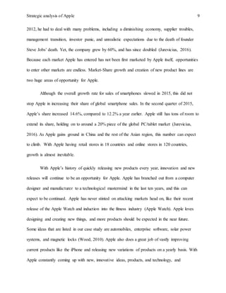 Strategic analysis of Apple 9
2012, he had to deal with many problems, including a diminishing economy, supplier troubles,
management transition, investor panic, and unrealistic expectations due to the death of founder
Steve Jobs’ death. Yet, the company grew by 60%, and has since doubled (Jurevicius, 2016).
Because each market Apple has entered has not been first marketed by Apple itself, opportunities
to enter other markets are endless. Market-Share growth and creation of new product lines are
two huge areas of opportunity for Apple.
Although the overall growth rate for sales of smartphones slowed in 2015, this did not
stop Apple in increasing their share of global smartphone sales. In the second quarter of 2015,
Apple’s share increased 14.6%, compared to 12.2% a year earlier. Apple still has tons of room to
extend its share, holding on to around a 20% piece of the global PC/tablet market (Jurevicius,
2016). As Apple gains ground in China and the rest of the Asian region, this number can expect
to climb. With Apple having retail stores in 18 countries and online stores in 120 countries,
growth is almost inevitable.
With Apple’s history of quickly releasing new products every year, innovation and new
releases will continue to be an opportunity for Apple. Apple has branched out from a computer
designer and manufacturer to a technological mastermind in the last ten years, and this can
expect to be continued. Apple has never stinted on attacking markets head on, like their recent
release of the Apple Watch and induction into the fitness industry (Apple Watch). Apple loves
designing and creating new things, and more products should be expected in the near future.
Some ideas that are listed in our case study are automobiles, enterprise software, solar power
systems, and magnetic locks (Wood, 2010). Apple also does a great job of vastly improving
current products like the iPhone and releasing new variations of products on a yearly basis. With
Apple constantly coming up with new, innovative ideas, products, and technology, and
 