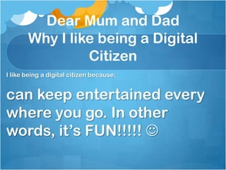 Dear Mum and Dad
       Why I like being a Digital
                Citizen
I like being a digital citizen because:


can keep entertained every
where you go. In other
words, it’s FUN!!!!! 
 