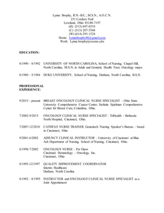 Lynne Brophy, R.N.-B.C., M.S.N., A.O.C.N.
231 Cordero Trail
Loveland, Ohio 45140-7197
(H) (513) 697-0318
(C) (513) 207-5548
(W) (614) 293-1524
Home: Lynnebrophy48@gmail.com
Work: Lynne.brophy@osumc.edu
EDUCATION:
8/1990 – 8/1992 UNIVERSITY OF NORTH CAROLINA, School of Nursing, Chapel Hill,
North Carolina, M.S.N. in Adult and Geriatric Health Tract, Oncology major.
8/1980 – 5/1984 DUKE UNIVERSITY, School of Nursing, Durham, North Carolina, B.S.N.
PROFESSIONAL
EXPERIENCE:
9/2015 – present BREAST ONCOLOGY CLINICAL NURSE SPECIALIST – Ohio State
University Comprehensive Cancer Center, Stefanie Spielman Comprehensive
Center for Breast Care, Columbus, Ohio.
7/2002-9/2015 ONCOLOGY CLINICAL NURSE SPECIALIST– TriHealth - Bethesda
North Hospital, Cincinnati, Ohio.
7/2007-12/2010 CATHFLO NURSE TRAINER Genentech Nursing Speaker’s Bureau – based
in Cincinnati, Ohio
9/2001-6/2002 ADJUNCT CLINICAL INSTRUCTOR – University of Cincinnati at Blue
Ash Department of Nursing, School of Nursing, Cincinnati, Ohio.
6/1998-7/2002 ONCOLOGY NURSE – Per Diem
Cincinnati Hematology – Oncology, Inc.
Cincinnati, Ohio
8/1995-12/1997 QUALITY IMPROVEMENT COORDINATOR
Interim Healthcare
Durham, North Carolina
8/1992 – 8/1995 INSTRUCTOR and ONCOLOGY CLINICAL NURSE SPECIALIST as a
Joint Appointment
 