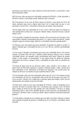 permanece em contato com o chão durante um intervalo de 0,01 s. (a) Calcule o valor
desta aceleração média.

08) Um carro sobe um morro na velocidade constante de 40 km/h, e volta, descendo, a
60 km/h. Calcule a velocidade escalar média de todo o percurso.

09) Uma pessoa vê um vaso de flores passar em frente a uma janela de 2,0 m de
altura, primeiro para cima e depois para baixo. Se o tempo total em que o vaso
permanece visível é 0,5 s, determine a altura que ele atinge, acima da janela.

10) Um balão sobe com velocidade de 15 m/s e está a 100 m de altura em relação ao
solo quando dele se deixa cair um pacote. Quanto tempo decorrerá até que o pacote
atinja o solo?

11) Uma pedra é largada de uma ponte, situada a 50 m acima do nível da água. Uma
outra pedra é lançada verticalmente para baixo 1,5 s após a saída da primeira. Ambas
atingem a água no mesmo tempo. Qual foi a velocidade inicial da segunda pedra?

12) Deixa-se cair uma pedra num poço profundo. O barulho da queda é ouvido 2 s
depois. Sabendo que a velocidade do som no ar é de 300 m/s, calcule a profundidade
do poço.

13) Um corpo é lançado verticalmente para cima com velocidade 40 m/s. No mesmo
instante, do ponto mais alto que o primeiro pode alcançar, lança-se com a mesma
velocidade inicial, um segundo corpo verticalmente para baixo. Depois de quanto
tempo os dois corpos se encontrarão? A que altura acima do ponto do primeiro
lançamento irá ocorrer o choque? Qual a velocidade de cada corpo no momento do
choque?

14) Gotas de água caem de um chuveiro sobre o piso, situado a 2,0 m abaixo. As
gotas caem em intervalos regulares e quando a primeira atinge o chão a quinta gota
está começando a cair. Determine as posições da segunda e da terceira gotas em
relação ao chuveiro, no instante em que a primeira bate no chão:

15) Um elevador sobe com uma aceleração, para cima, de 2 m/s2. No instante em que
sua velocidade é de 4,0 m/s, um parafuso solto cai do teto do elevador, que está a 2,5
m do seu piso. Calcule: (a) o tempo que o parafuso gasta para atingir o piso; (b) seu
deslocamento em relação ao poço do elevador.

16) Dois trens, cada um com uma velocidade de 30 km/h, estão se dirigindo um ao
encontro do outro no mesmo trilho reto. Um pássaro que consegue voar a 60 km/h
parte voando da frente de um trem quando eles estão afastados a 60 km e se dirige
diretamente para o outro trem. Quando alcança o outro trem ele voa diretamente de
volta para o primeiro trem, e assim por diante. Qual a distância total percorrida pelo
pássaro?

17) Uma pedra é lançada de um rochedo que tem 200 m de altura. Durante o último
meio segundo de queda ele percorre a distância de 45 m. Calcule a velocidade inicial
da pedra.
 