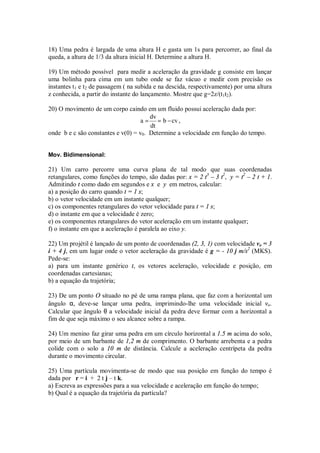 18) Uma pedra é largada de uma altura H e gasta um 1s para percorrer, ao final da
queda, a altura de 1/3 da altura inicial H. Determine a altura H.

19) Um método possível para medir a aceleração da gravidade g consiste em lançar
uma bolinha para cima em um tubo onde se faz vácuo e medir com precisão os
instantes t1 e t2 de passagem ( na subida e na descida, respectivamente) por uma altura
z conhecida, a partir do instante do lançamento. Mostre que g=2z/(t1t2).

20) O movimento de um corpo caindo em um fluido possui aceleração dada por:
                                       dv
                                    a = = b − cv ,
                                       dt
onde b e c são constantes e v(0) = v0. Determine a velocidade em função do tempo.


Mov. Bidimensional:

21) Um carro percorre uma curva plana de tal modo que suas coordenadas
retangulares, como funções do tempo, são dadas por: x = 2 t3 – 3 t2, y = t2 – 2 t + 1.
Admitindo t como dado em segundos e x e y em metros, calcular:
a) a posição do carro quando t = 1 s;
b) o vetor velocidade em um instante qualquer;
c) os componentes retangulares do vetor velocidade para t = 1 s;
d) o instante em que a velocidade é zero;
e) os componentes retangulares do vetor aceleração em um instante qualquer;
f) o instante em que a aceleração é paralela ao eixo y.

22) Um projétil é lançado de um ponto de coordenadas (2, 3, 1) com velocidade vo = 3
i + 4 j, em um lugar onde o vetor aceleração da gravidade é g = - 10 j m/s2 (MKS).
Pede-se:
a) para um instante genérico t, os vetores aceleração, velocidade e posição, em
coordenadas cartesianas;
b) a equação da trajetória;

23) De um ponto O situado no pé de uma rampa plana, que faz com a horizontal um
ângulo α, deve-se lançar uma pedra, imprimindo-lhe uma velocidade inicial vo.
Calcular que ângulo θ a velocidade inicial da pedra deve formar com a horizontal a
fim de que seja máximo o seu alcance sobre a rampa.

24) Um menino faz girar uma pedra em um círculo horizontal a 1.5 m acima do solo,
por meio de um barbante de 1,2 m de comprimento. O barbante arrebenta e a pedra
colide com o solo a 10 m de distância. Calcule a aceleração centrípeta da pedra
durante o movimento circular.

25) Uma partícula movimenta-se de modo que sua posição em função do tempo é
dada por r = i + 2 t j – t k.
a) Escreva as expressões para a sua velocidade e aceleração em função do tempo;
b) Qual é a equação da trajetória da partícula?
 