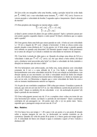26) Um avião em mergulho solta uma bomba, sendo a posição inicial do avião dada
    r                                                r
por ro = 1000 ˆ (m) e sua velocidade neste instante, v o = 100 ˆ − 50 ˆ (m/s). Escreva os
              j                                                i      j
vetores posição e velocidade da bomba 2 segundos após o lançamento. Qual o alcance
da mesma?

27) Dois projéteis são lançados no mesmo plano, sendo:
                            rA                  r
                            v o = 10 i + 20 ˆ e v B = − 5 ˆ + 30 ˆ
                                     ˆ      j     o       i      j
                                    rA        rB
                                    r = 0 e r = 50 ˆ
                                      o          o      i
a) Qual o ponto comum do plano em que ambos passam? Após o primeiro passar por
este ponto quantos segundos depois o outro passa? b) Qual a distância que os separa
após a queda?

28) Uma garota chuta uma bola que estava parada no solo. A bola sai com velocidade
vo= 10 m/s e ângulo de 30o com relação à horizontal. A bola se choca contra uma
parede situada a uma distância de 3 m da garota. (a) A bola atinge a parede quando
está subindo ou quando está descendo? (b) Durante quanto tempo a bola permanece
no ar antes do choque? (c) Calcule o módulo da velocidade no momento do impacto.

29). Uma bola é atirada do chão para o ar. Quando ela atinge uma altura de 9,0 m a
                              v    v
                         v
velocidade é dada por v = 6 i + 3 j (m/s). (a) Até que altura a bola subirá; (b) Qual
será a distância total percorrida pela bola? (c) Qual a velocidade da bola (módulo e
direção) no instante que ela toca o chão?

30) Um helicóptero está sobrevoando, em linha reta, numa planície com velocidade
constante de 6 m/s e a uma altitude de 8 m. Um fardo é atirado para fora
horizontalmente com uma velocidade inicial de 10 m/s em relação ao helicóptero e em
direção oposta ao seu movimento. (a) Ache a velocidade inicial do fardo em relação
ao solo. (b) Calcule a distância horizontal entre o helicóptero e o fardo no instante que
este cai no solo. (c) Determine o ângulo que o vetor velocidade do fardo faz com o
solo no instante imediatamente anterior ao impacto.

31) As pás de um ventilador completam 1200 voltas por minuto. Considere a ponta de
uma pá, que está em um raio de 0,15 m. (a) Que distância a ponta da pá percorre em
uma volta? Quais os módulos (b) da velocidade e (c) da aceleração da ponta? (d)
Qual o período do movimento?

32) Uma roda-gigante possui raio de 15 m e completa cinco voltas em torno do seu
eixo horizontal por minuto. (a) Qual é o período do movimento? Qual a aceleração
centrípeta de um passageiro no (b) ponto mais alto e (c) no ponto mais baixo,
supondo que o passageiro esteja em um raio de 15 m?

Mov. Relativo:

33) Um barco leva um tempo t = 20 s para ir de um ponto A a um ponto B situado
sobre a mesma margem de um rio, se deslocando no sentido contrário ao da
correnteza. Quando ele volta do ponto B ao ponto A, o barco gasta um tempo igual a
t/2. A velocidade do barco em relação à água é constante e igual a 8 m/s. Calcule a
distância AB.
 