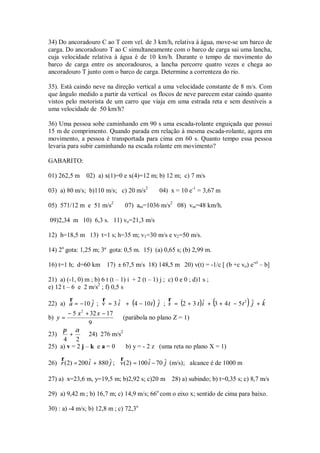 34) Do ancoradouro C ao T com vel. de 3 km/h, relativa à água, move-se um barco de
carga. Do ancoradouro T ao C simultaneamente com o barco de carga sai uma lancha,
cuja velocidade relativa à água é de 10 km/h. Durante o tempo de movimento do
barco de carga entre os ancoradouros, a lancha percorre quatro vezes e chega ao
ancoradouro T junto com o barco de carga. Determine a correnteza do rio.

35). Está caindo neve na direção vertical a uma velocidade constante de 8 m/s. Com
que ângulo medido a partir da vertical os flocos de neve parecem estar caindo quanto
vistos pelo motorista de um carro que viaja em uma estrada reta e sem desníveis a
uma velocidade de 50 km/h?

36) Uma pessoa sobe caminhando em 90 s uma escada-rolante enguiçada que possui
15 m de comprimento. Quando parada em relação à mesma escada-rolante, agora em
movimento, a pessoa é transportada para cima em 60 s. Quanto tempo essa pessoa
levaria para subir caminhando na escada rolante em movimento?

GABARITO:

01) 262,5 m     02) a) x(1)=0 e x(4)=12 m; b) 12 m; c) 7 m/s

03) a) 80 m/s; b)110 m/s; c) 20 m/s2            04) x = 10 e-1 = 3,67 m

05) 571/12 m e 51 m/s2           07) am=1036 m/s2 08) vm=48 km/h.

09)2,34 m 10) 6,3 s. 11) vo=21,3 m/s

12) h=18,5 m 13) t=1 s; h=35 m; v1=30 m/s e v2 =50 m/s.

14) 2a gota: 1,25 m; 3ª gota: 0,5 m. 15) (a) 0,65 s; (b) 2,99 m.

16) t=1 h; d=60 km       17) ± 67,5 m/s 18) 148,5 m 20) v(t) = -1/c [ (b +c vo) e-ct – b]

21) a) (-1, 0) m ; b) 6 t (t – 1) i + 2 (t – 1) j ; c) 0 e 0 ; d)1 s ;
e) 12 t – 6 e 2 m/s2 ; f) 0,5 s

22) a) a = −10 ˆ ; v = 3 i + (4 − 10 t ) ˆ ; s = (2 + 3 t )i + (3 + 4 t − 5 t 2 ) ˆ + k
       r           r     ˆ                   r             ˆ                          ˆ
               j                         j                                        j
       − 5 x 2 + 32 x − 17
b) y =                      (parábola no plano Z = 1)
                9
     π α
23)     +       24) 276 m/s2
     4 2
25) a) v = 2 j – k e a = 0   b) y = - 2 z (uma reta no plano X = 1)
    r                        r
26) r (2) = 200 iˆ + 880 ˆ ; v (2) = 100 i − 70 ˆ (m/s); alcance é de 1000 m
                         j               ˆ      j

27) a) x=23,6 m, y=19,5 m; b)2,92 s; c)20 m          28) a) subindo; b) t=0,35 s; c) 8,7 m/s

29) a) 9,42 m ; b) 16,7 m; c) 14,9 m/s; 66o com o eixo x; sentido de cima para baixo.

30) : a) -4 m/s; b) 12,8 m ; c) 72,3o
 