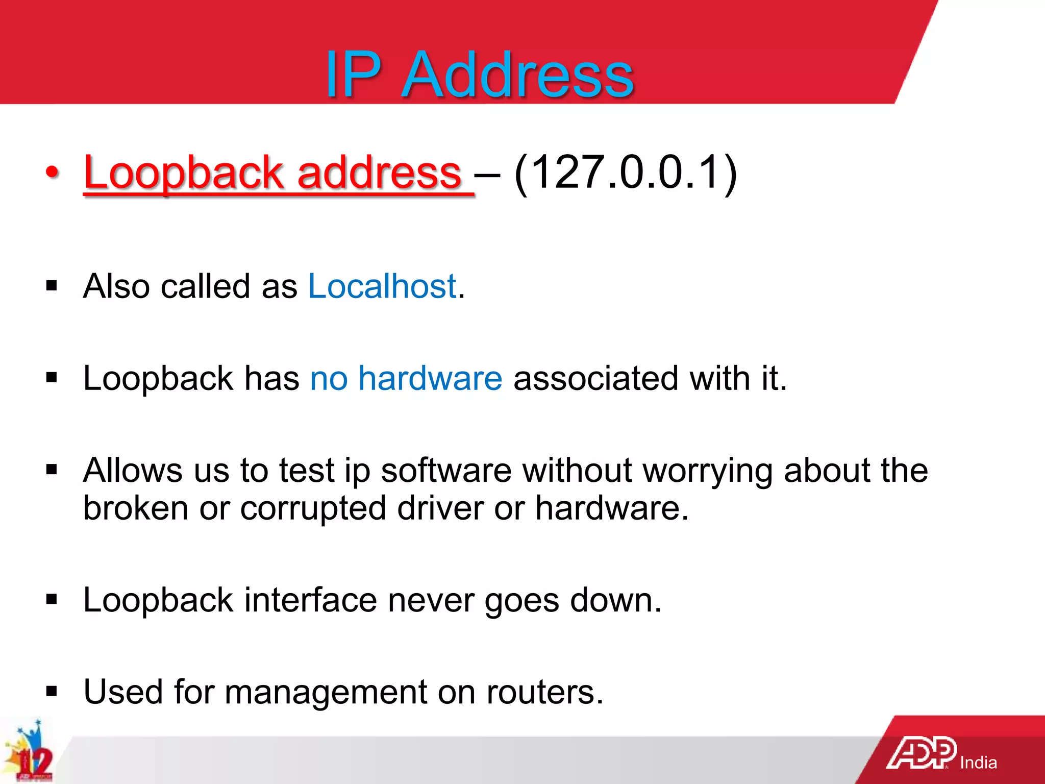 India
IP Address
• Loopback address – (127.0.0.1)
 Also called as Localhost.
 Loopback has no hardware associated with it.
 Allows us to test ip software without worrying about the
broken or corrupted driver or hardware.
 Loopback interface never goes down.
 Used for management on routers.
 