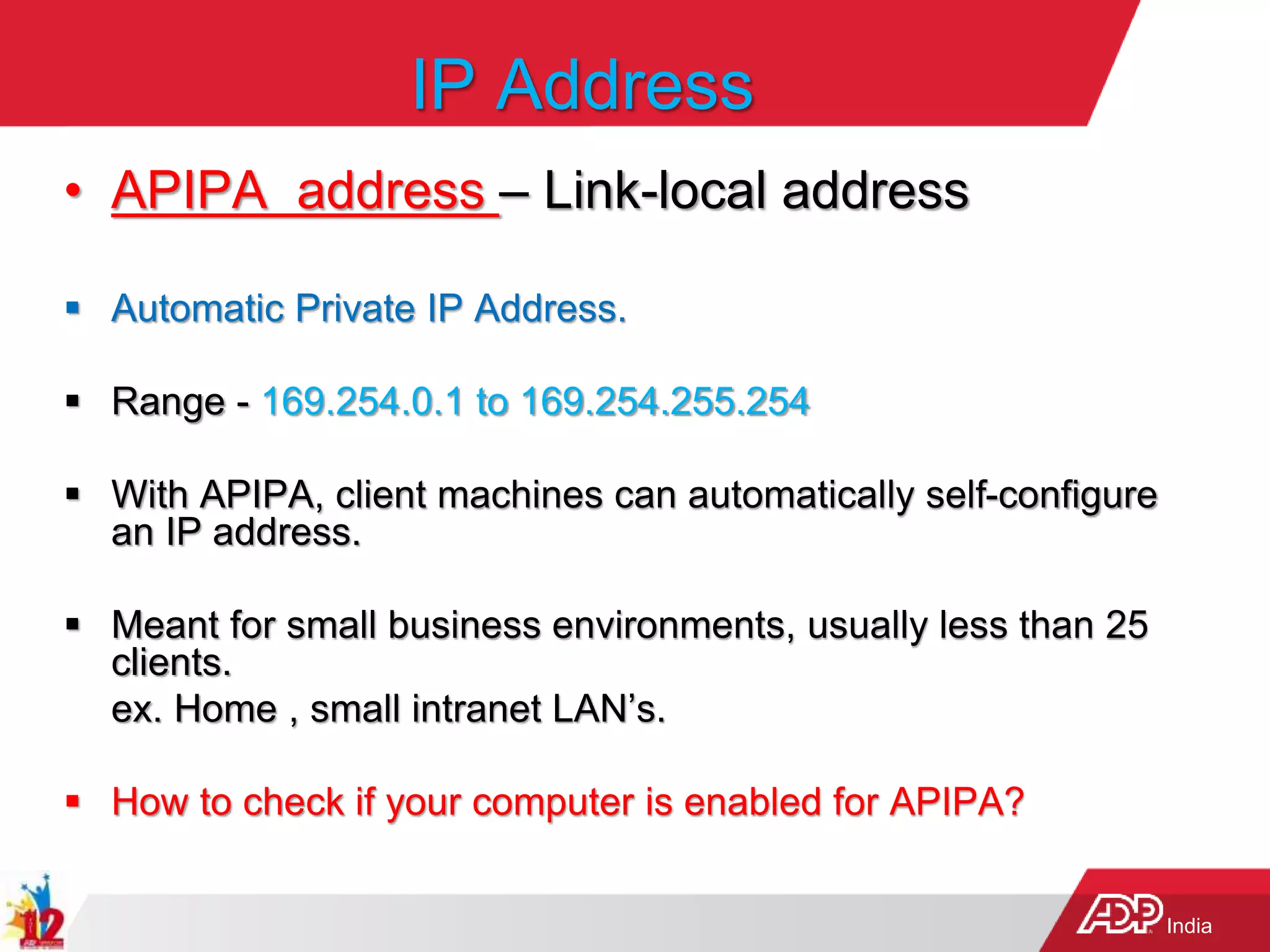 India
IP Address
• APIPA address – Link-local address
 Automatic Private IP Address.
 Range - 169.254.0.1 to 169.254.255.254
 With APIPA, client machines can automatically self-configure
an IP address.
 Meant for small business environments, usually less than 25
clients.
ex. Home , small intranet LAN’s.
 How to check if your computer is enabled for APIPA?
 
