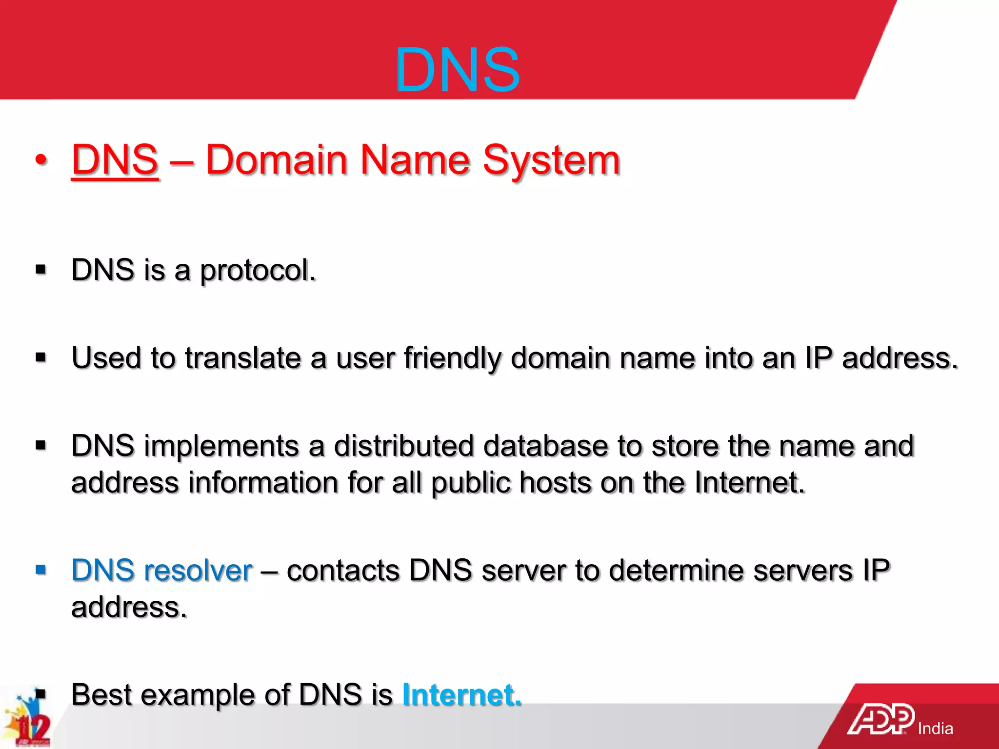 India
DNS
• DNS – Domain Name System
 DNS is a protocol.
 Used to translate a user friendly domain name into an IP address.
 DNS implements a distributed database to store the name and
address information for all public hosts on the Internet.
 DNS resolver – contacts DNS server to determine servers IP
address.
 Best example of DNS is Internet.
 