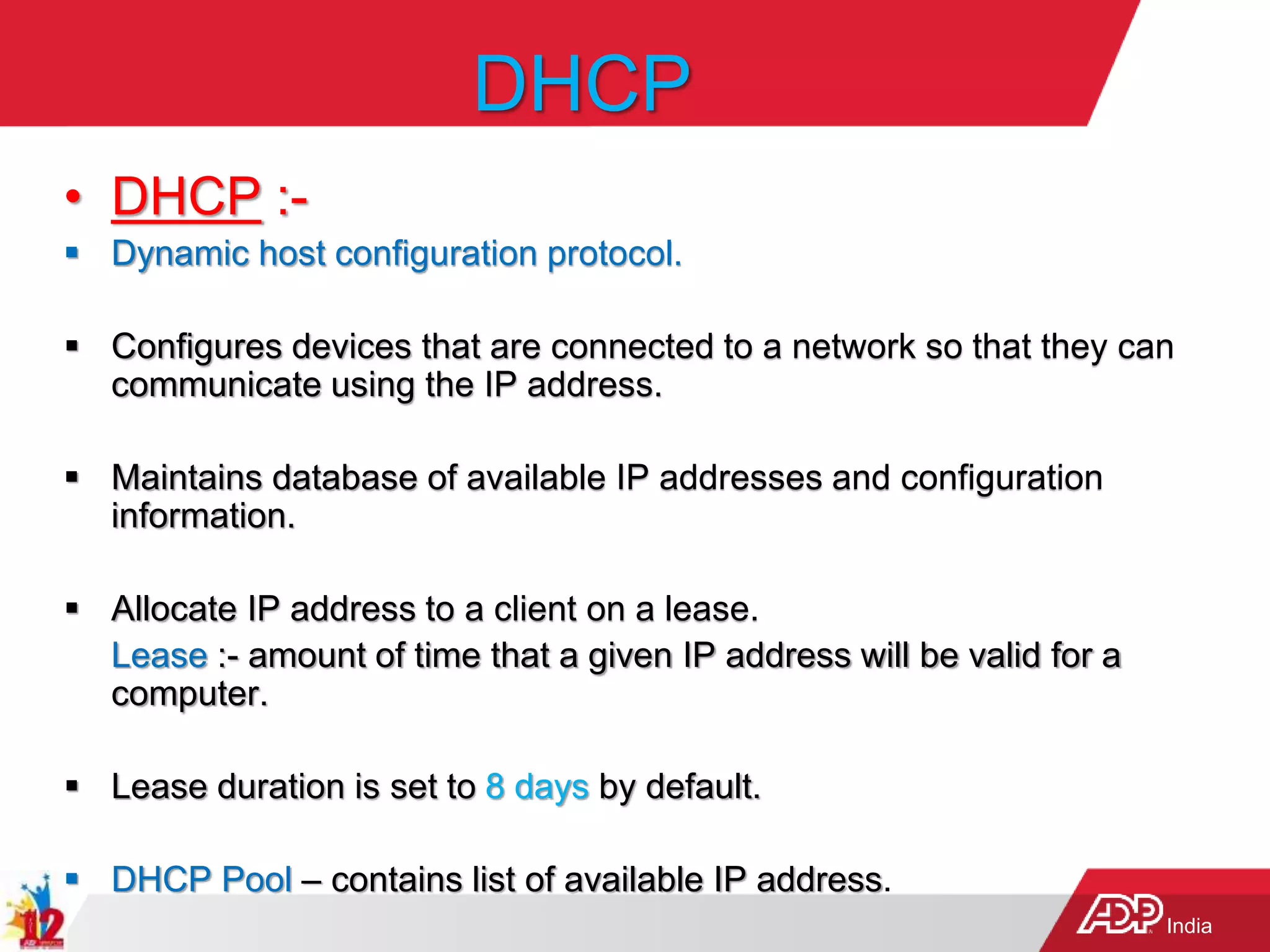 India
DHCP
• DHCP :-
 Dynamic host configuration protocol.
 Configures devices that are connected to a network so that they can
communicate using the IP address.
 Maintains database of available IP addresses and configuration
information.
 Allocate IP address to a client on a lease.
Lease :- amount of time that a given IP address will be valid for a
computer.
 Lease duration is set to 8 days by default.
 DHCP Pool – contains list of available IP address.
 
