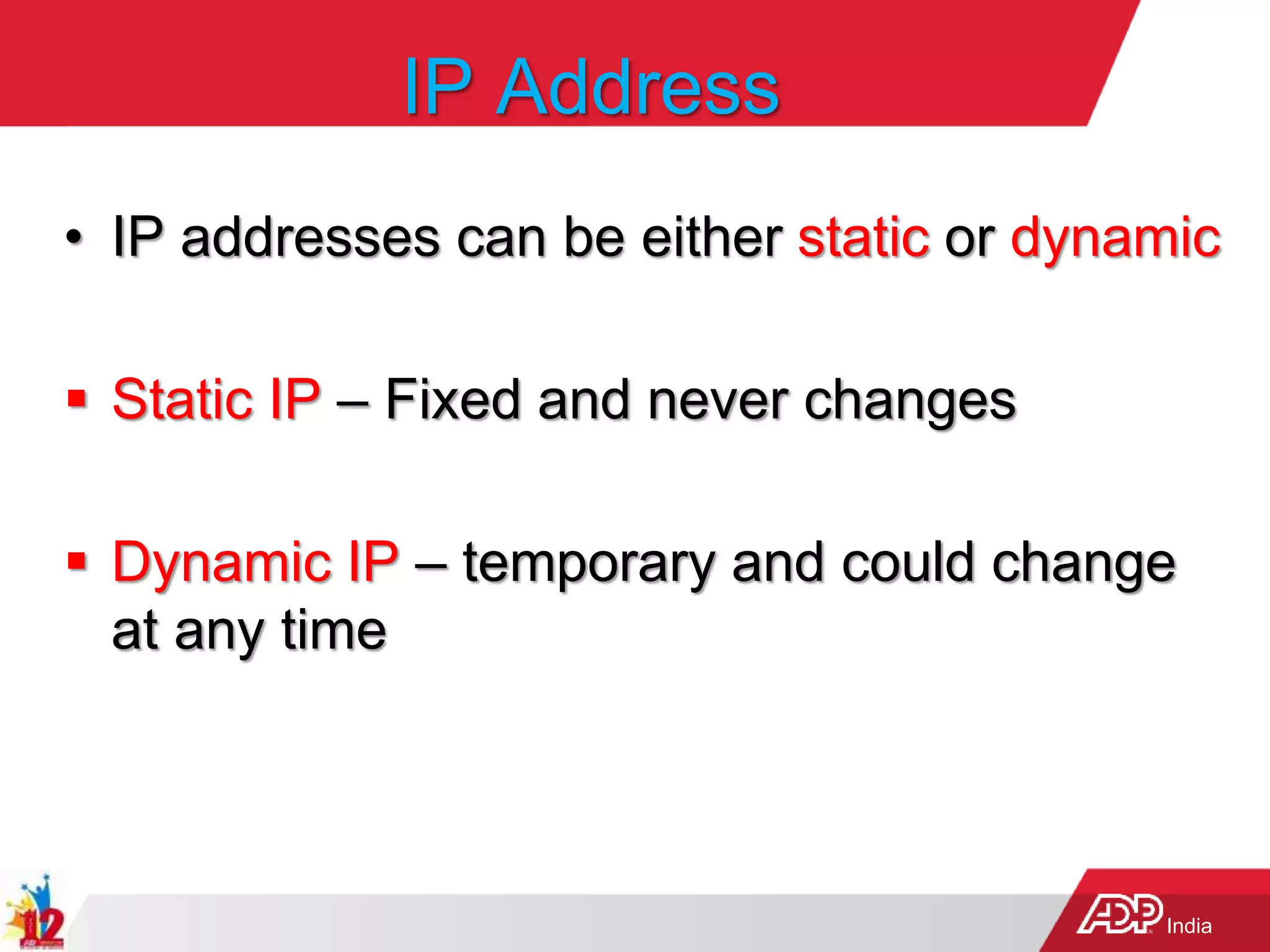India
IP Address
• IP addresses can be either static or dynamic
 Static IP – Fixed and never changes
 Dynamic IP – temporary and could change
at any time
 