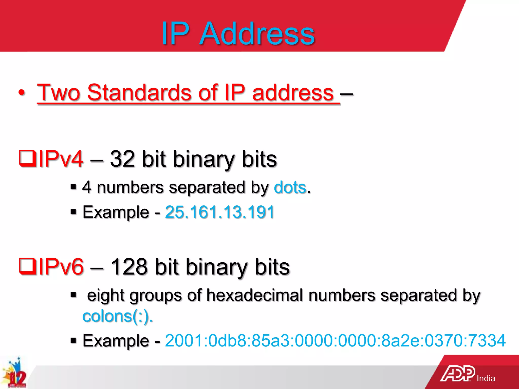 India
IP Address
• Two Standards of IP address –
IPv4 – 32 bit binary bits
 4 numbers separated by dots.
 Example - 25.161.13.191
IPv6 – 128 bit binary bits
 eight groups of hexadecimal numbers separated by
colons(:).
 Example - 2001:0db8:85a3:0000:0000:8a2e:0370:7334
 