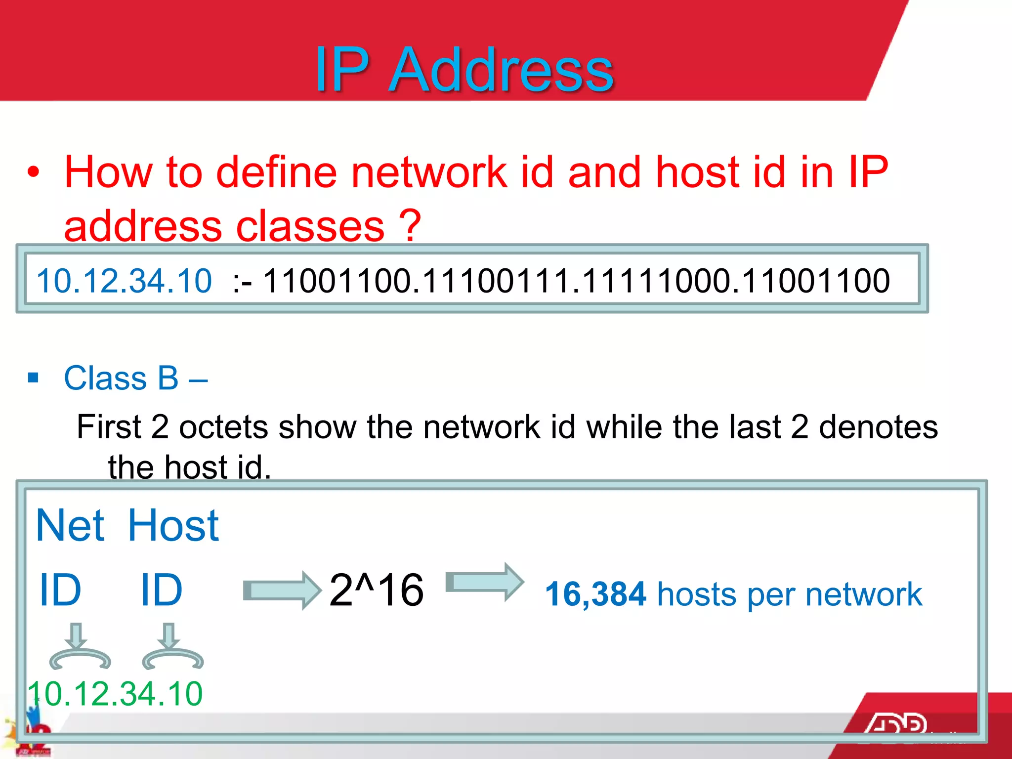 India
IP Address
• How to define network id and host id in IP
address classes ?
10.12.34.10 :- 11001100.11100111.11111000.11001100
 Class B –
First 2 octets show the network id while the last 2 denotes
the host id.
Net Host
ID ID 2^16 16,384 hosts per network
10.12.34.10
 