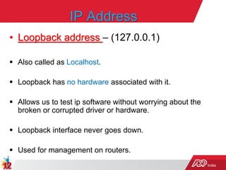 India
IP Address
• Loopback address – (127.0.0.1)
 Also called as Localhost.
 Loopback has no hardware associated with it.
 Allows us to test ip software without worrying about the
broken or corrupted driver or hardware.
 Loopback interface never goes down.
 Used for management on routers.
 