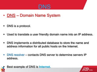 India
DNS
• DNS – Domain Name System
 DNS is a protocol.
 Used to translate a user friendly domain name into an IP address.
 DNS implements a distributed database to store the name and
address information for all public hosts on the Internet.
 DNS resolver – contacts DNS server to determine servers IP
address.
 Best example of DNS is Internet.
 