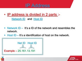 India
IP Address
• IP address is divided in 2 parts :-
Network ID and Host ID
 Network ID – It’s a ID of the network and resembles the
network.
 Host ID – It’s a identification of host on the network.
Net ID Host ID
Example – 25.161.13.191
 