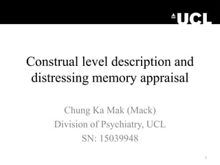 Construal level description and
distressing memory appraisal
Chung Ka Mak (Mack)
Division of Psychiatry, UCL
SN: 15039948
1
 
