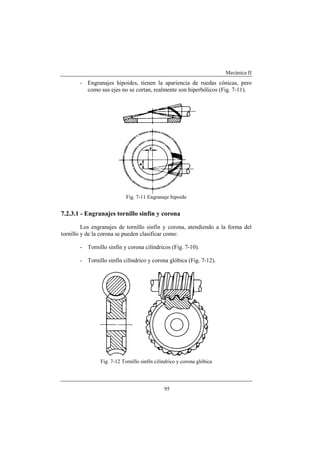 Mecánica II
95
- Engranajes hipoides, tienen la apariencia de ruedas cónicas, pero
como sus ejes no se cortan, realmente son hiperbólicos (Fig. 7-11).
Fig. 7-11 Engranaje hipoide
7.2.3.1 - Engranajes tornillo sinfín y corona
Los engranajes de tornillo sinfín y corona, atendiendo a la forma del
tornillo y de la corona se pueden clasificar como:
- Tornillo sinfín y corona cilíndricos (Fig. 7-10).
- Tornillo sinfín cilíndrico y corona glóbica (Fig. 7-12).
Fig. 7-12 Tornillo sinfín cilíndrico y corona glóbica
 