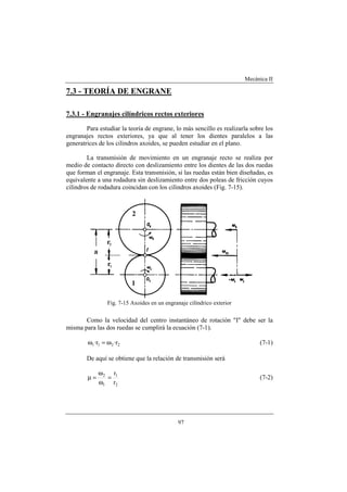 Mecánica II
97
7.3 - TEORÍA DE ENGRANE
7.3.1 - Engranajes cilíndricos rectos exteriores
Para estudiar la teoría de engrane, lo más sencillo es realizarla sobre los
engranajes rectos exteriores, ya que al tener los dientes paralelos a las
generatrices de los cilindros axoides, se pueden estudiar en el plano.
La transmisión de movimiento en un engranaje recto se realiza por
medio de contacto directo con deslizamiento entre los dientes de las dos ruedas
que forman el engranaje. Esta transmisión, si las ruedas están bien diseñadas, es
equivalente a una rodadura sin deslizamiento entre dos poleas de fricción cuyos
cilindros de rodadura coincidan con los cilindros axoides (Fig. 7-15).
Fig. 7-15 Axoides en un engranaje cilíndrico exterior
Como la velocidad del centro instantáneo de rotación "I" debe ser la
misma para las dos ruedas se cumplirá la ecuación (7-1).
2211 r·r· ω=ω (7-1)
De aquí se obtiene que la relación de transmisión será
2
1
1
2
r
r
=
ω
ω
=µ (7-2)
 