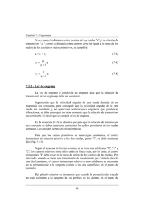 Capítulo 7 – Engranajes
98
Si se conoce la distancia entre centros de las ruedas "a" y la relación de
transmisión "µ ", como la distancia entre centros debe ser igual a la suma de los
radios de los axoides o radios primitivos, se cumplirá:
a = r1 + r2 (7-3)
a·
1
r1
+µ
µ
= (7-4)
a·
1
1
r2
+µ
= (7-5)
7.3.2 - Ley de engrane
La ley de engrane o condición de engrane dice que la relación de
transmisión de un engranaje debe ser constante.
Suponiendo que la velocidad angular de una rueda dentada de un
engranaje sea constante, para conseguir que la velocidad angular de la otra
rueda sea constante y no aparezcan aceleraciones angulares que produzcan
vibraciones, se debe conseguir en todo momento que la relación de transmisión
sea constante. Es decir que se cumpla la ley de engrane.
En la ecuación (7-2) se observa que para que la relación de transmisión
sea constante se deben mantener constantes los radios primitivos de las ruedas
dentadas. Los axoides deben ser circunferencias.
Para que los radios primitivos se mantengan constantes, el centro
instantáneo de rotación relativo a las dos ruedas, punto "I", se debe mantener
fijo (Fig. 7-16).
Según el teorema de los tres centros, si se tiene tres eslabones "0", "1" y
"2", los centros relativos entre ellos están en línea recta, por lo tanto, el centro
instantáneo "I" debe estar en la recta de unión de los centros de las ruedas. Por
otro lado, cuando se tiene una transmisión de movimiento por contacto directo
con deslizamiento, el centro instantáneo relativo a esos eslabones se encuentra
en la perpendicular a la tangente común a las dos superficies en el punto de
contacto.
Del párrafo anterior se desprende que cuando la perpendicular trazada
en todo momento a la tangente de los perfiles de los dientes en el punto de
 