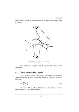 Mecánica II
99
contacto corta a la recta de unión de centros en un punto fijo, se cumple la ley
de engrane.
Fig. 7-16 Ley de engrane, I debe ser fijo
A los perfiles que cumplen la ley de engrane se les llama perfiles
conjugados.
7.3.3 - Tamaño del diente: Paso y módulo
El paso se define como la distancia entre flancos homólogos de dientes
consecutivos medida sobre la circunferencia primitiva o axoide, por lo tanto su
valor será:
p =
z
d·
z
r·2 π
=
π
(7-6)
Siendo "r" y "d" el radio y diámetro de la circunferencia primitiva
respectivamente y "z" el número de dientes.
 