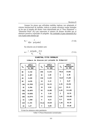 Mecánica II
101
Aunque los piases que utilizaban medidas inglesas van adoptando el
sistema internacional de medidas, todavía se puede encontrar ruedas dentadas
en las que el tamaño del diente viene determinado por el "Paso Diametral" o
"Diametral Pitch" (Pd) que representa el número de dientes dividido por el
diámetro primitivo expresado en pulgadas. No confundir el paso diametral (Pd)
con el paso entre dientes (p)
Pd =
( )adaslgpuend
z
(7-10)
Su relación con el módulo será:
m =
dd P
4.25
P
adalgpu1
= (7-11)
Evitar los números entre paréntesis
Tabla 7-2 Pasos Diametrales normalizados
 