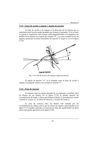 Mecánica II
103
7.3.5 - Línea de acción o empuje y ángulo de presión
La línea de acción o de empuje es la dirección de las fuerzas que se
transmiten entre las dos ruedas dentadas que forman el engranaje. Si no se tiene
en cuenta el rozamiento, estas fuerzas serán perpendiculares a la tangente a los
perfiles de los dientes en el punto de contacto "P", y si estos cumplen la ley de
engrane, pasará por el centro instantáneo de rotación "I" según se ve en la figura
(7-18).
Fig. 7-18 Línea de acción o de empuje y ángulo de presión
El ángulo de presión "α " es el formado entre la línea de acción o
empuje y la tangente común a los axoides en el punto "I".
7.3.6 - Zona de engrane
El contacto entre las ruedas dentadas de un engranaje se produce entre
los flancos de sus dientes. En la figura (7-19) se pueden apreciar las
circunferencias de fondo y cabeza que limitan al diente, la circunferencia axoide
o primitiva, el paso "p", la altura de cabeza ha y la altura de fondo hf.
La zona de contacto entre los dientes está limitada por las
circunferencias de cabeza, por lo que las líneas de engrane representadas en la
figura (7-17) quedan reducidas a la porción de ellas que queda dentro de dicha
zona como puede apreciarse en la figura (7-20).
 