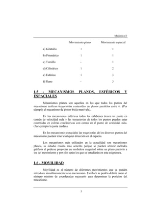 Mecánica II
5
Movimiento plano Movimiento espacial
a) Giratorio 1 1
b) Prismático 1 1
c) Tornillo - 1
d) Cilíndrico 1 2
e) Esférico 1 3
f) Plano - 3
1.5 - MECANISMOS PLANOS, ESFÉRICOS Y
ESPACIALES
Mecanismos planos son aquellos en los que todos los puntos del
mecanismo realizan trayectorias contenidas en planos paralelos entre sí. (Por
ejemplo el mecanismo de pistón-biela-manivela).
En los mecanismos esféricos todos los eslabones tienen un punto en
común de velocidad nula y las trayectorias de todos los puntos pueden estar
contenidas en esferas concéntricas con centro en el punto de velocidad nula.
(Por ejemplo la junta cardan).
En los mecanismos espaciales las trayectorias de los diversos puntos del
mecanismo pueden tener cualquier dirección en el espacio.
Los mecanismos más utilizados en la actualidad son mecanismos
planos, su estudio resulta más sencillo porque se pueden utilizar métodos
gráficos al poderse proyectar en verdadera magnitud sobre un plano paralelo a
los del movimiento y por ello serán los que se estudiarán en esta asignatura.
1.6 - MOVILIDAD
Movilidad es el número de diferentes movimientos que se pueden
introducir simultáneamente a un mecanismo. También se podría definir como el
número mínimo de coordenadas necesario para determinar la posición del
mecanismo.
 