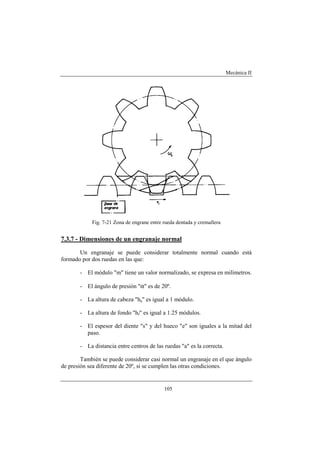 Mecánica II
105
Fig. 7-21 Zona de engrane entre rueda dentada y cremallera
7.3.7 - Dimensiones de un engranaje normal
Un engranaje se puede considerar totalmente normal cuando está
formado por dos ruedas en las que:
- El módulo "m" tiene un valor normalizado, se expresa en milímetros.
- El ángulo de presión "α" es de 20º.
- La altura de cabeza "ha" es igual a 1 módulo.
- La altura de fondo "hf" es igual a 1.25 módulos.
- El espesor del diente "s" y del hueco "e" son iguales a la mitad del
paso.
- La distancia entre centros de las ruedas "a" es la correcta.
También se puede considerar casi normal un engranaje en el que ángulo
de presión sea diferente de 20º, si se cumplen las otras condiciones.
 