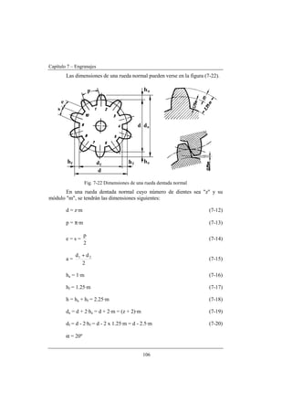 Capítulo 7 – Engranajes
106
Las dimensiones de una rueda normal pueden verse en la figura (7-22).
Fig. 7-22 Dimensiones de una rueda dentada normal
En una rueda dentada normal cuyo número de dientes sea "z" y su
módulo "m", se tendrán las dimensiones siguientes:
d = z·m (7-12)
p = π·m (7-13)
e = s =
2
p
(7-14)
a =
2
dd 21 +
(7-15)
ha = 1·m (7-16)
hf = 1.25·m (7-17)
h = ha + hf = 2.25·m (7-18)
da = d + 2·ha = d + 2·m = (z + 2)·m (7-19)
df = d - 2·hf = d - 2 x 1.25·m = d - 2.5·m (7-20)
α = 20º
 