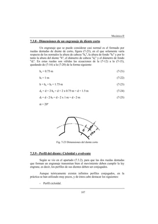 Mecánica II
107
7.3.8 - Dimensiones de un engranaje de diente corto
Un engranaje que se puede considerar casi normal es el formado por
ruedas dentadas de diente de corto, figura (7-23), en el que solamente varía
respecto de los normales la altura de cabeza "ha", la altura de fondo "hf" y por lo
tanto la altura del diente "h", el diámetro de cabeza "da" y el diámetro de fondo
"df". En estas ruedas son válidas las ecuaciones de la (7-12) a la (7-15),
quedando de (7-16) a la (7-20) de la forma siguiente:
ha = 0.75·m (7-21)
hf = 1·m (7-22)
h = ha + hf = 1.75·m (7-23)
da = d + 2·ha = d + 2 x 0.75·m = d + 1.5·m (7-24)
df = d - 2·hf = d - 2 x 1·m = d - 2·m (7-25)
α = 20º
Fig. 7-23 Dimensiones del diente corto
7.3.9 - Perfil del diente: Cicloidal y evolvente
Según se vio en el apartado (7.3.2), para que las dos ruedas dentadas
que forman un engranaje transmitan bien el movimiento deben cumplir la ley
engrane, es decir, los perfiles de sus dientes deben ser conjugados.
Aunque teóricamente existen infinitos perfiles conjugados, en la
práctica se han utilizado muy pocos, y de éstos cabe destacar los siguientes:
- Perfil cicloidal.
 