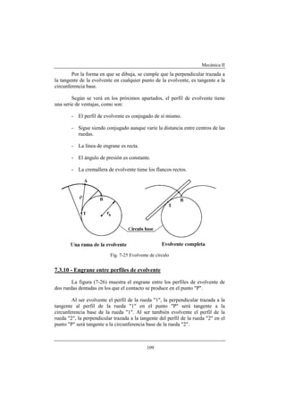 Mecánica II
109
Por la forma en que se dibuja, se cumple que la perpendicular trazada a
la tangente de la evolvente en cualquier punto de la evolvente, es tangente a la
circunferencia base.
Según se verá en los próximos apartados, el perfil de evolvente tiene
una serie de ventajas, como son:
- El perfil de evolvente es conjugado de sí mismo.
- Sigue siendo conjugado aunque varíe la distancia entre centros de las
ruedas.
- La línea de engrane es recta.
- El ángulo de presión es constante.
- La cremallera de evolvente tiene los flancos rectos.
Fig. 7-25 Evolvente de círculo
7.3.10 - Engrane entre perfiles de evolvente
La figura (7-26) muestra el engrane entre los perfiles de evolvente de
dos ruedas dentadas en los que el contacto se produce en el punto "P".
Al ser evolvente el perfil de la rueda "1", la perpendicular trazada a la
tangente al perfil de la rueda "1" en el punto "P" será tangente a la
circunferencia base de la rueda "1". Al ser también evolvente el perfil de la
rueda "2", la perpendicular trazada a la tangente del perfil de la rueda "2" en el
punto "P" será tangente a la circunferencia base de la rueda "2".
 