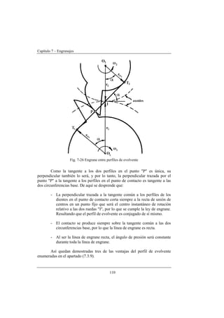 Capítulo 7 – Engranajes
110
Fig. 7-26 Engrane entre perfiles de evolvente
Como la tangente a los dos perfiles en el punto "P" es única, su
perpendicular también lo será, y por lo tanto, la perpendicular trazada por el
punto "P" a la tangente a los perfiles en el punto de contacto es tangente a las
dos circunferencias base. De aquí se desprende que:
- La perpendicular trazada a la tangente común a los perfiles de los
dientes en el punto de contacto corta siempre a la recta de unión de
centros en un punto fijo que será el centro instantáneo de rotación
relativo a las dos ruedas "I", por lo que se cumple la ley de engrane.
Resultando que el perfil de evolvente es conjugado de sí mismo.
- El contacto se produce siempre sobre la tangente común a las dos
circunferencias base, por lo que la línea de engrane es recta.
- Al ser la línea de engrane recta, el ángulo de presión será constante
durante toda la línea de engrane.
Así quedan demostradas tres de las ventajas del perfil de evolvente
enumeradas en el apartado (7.3.9).
 