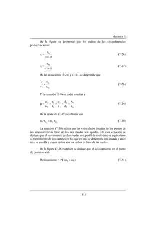 Mecánica II
111
De la figura se desprende que los radios de las circunferencias
primitivas serán:
r1 =
αcos
r 1b
(7-26)
r2 =
αcos
r 2b
(7-27)
De las ecuaciones (7-26) y (7-27) se desprende que
2b
1b
2
1
r
r
r
r
= (7-28)
Y la ecuación (7-9) se podrá ampliar a
2b
1b
2
1
2
1
2
1
1
2
r
r
d
d
z
z
r
r
====
ω
ω
=µ (7-29)
De la ecuación (7-29) se obtiene que
2b21b1 r·r· ω=ω (7-30)
La ecuación (7-30) indica que las velocidades lineales de los puntos de
las circunferencias base de las dos ruedas son iguales. De esta ecuación se
deduce que el movimiento de dos ruedas con perfil de evolvente es equivalente
al movimiento de dos carretes en los que en uno se desenrolla una cuerda y en el
otro se enrolla y cuyos radios son los radios de base de las ruedas.
De la figura (7-26) también se deduce que el deslizamiento en el punto
de contacto será:
Deslizamiento = )·(PI 12 ω+ω (7-31)
 