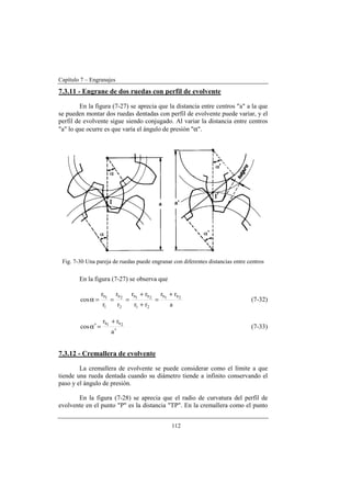 Capítulo 7 – Engranajes
112
7.3.11 - Engrane de dos ruedas con perfil de evolvente
En la figura (7-27) se aprecia que la distancia entre centros "a" a la que
se pueden montar dos ruedas dentadas con perfil de evolvente puede variar, y el
perfil de evolvente sigue siendo conjugado. Al variar la distancia entre centros
"a" lo que ocurre es que varía el ángulo de presión "α".
Fig. 7-30 Una pareja de ruedas puede engranar con diferentes distancias entre centros
En la figura (7-27) se observa que
a
rr
rr
rr
r
r
r
r
cos 2b1b
21
2b1b
2
2b
1
1b +
=
+
+
===α (7-32)
a
rr
cos 2b1b
′
+
=α′ (7-33)
7.3.12 - Cremallera de evolvente
La cremallera de evolvente se puede considerar como el límite a que
tiende una rueda dentada cuando su diámetro tiende a infinito conservando el
paso y el ángulo de presión.
En la figura (7-28) se aprecia que el radio de curvatura del perfil de
evolvente en el punto "P" es la distancia "TP". En la cremallera como el punto
 